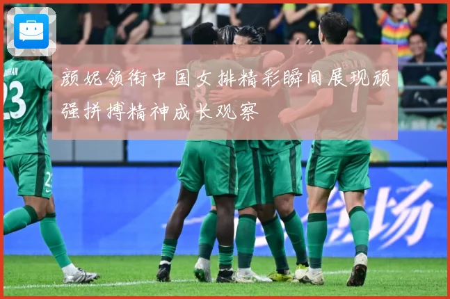 颜妮领衔中国女排精彩瞬间展现顽强拼搏精神成长观察