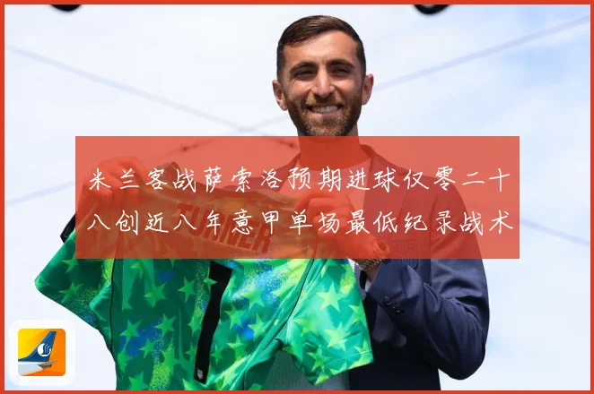 米兰客战萨索洛预期进球仅零二十八创近八年意甲单场最低纪录战术观察