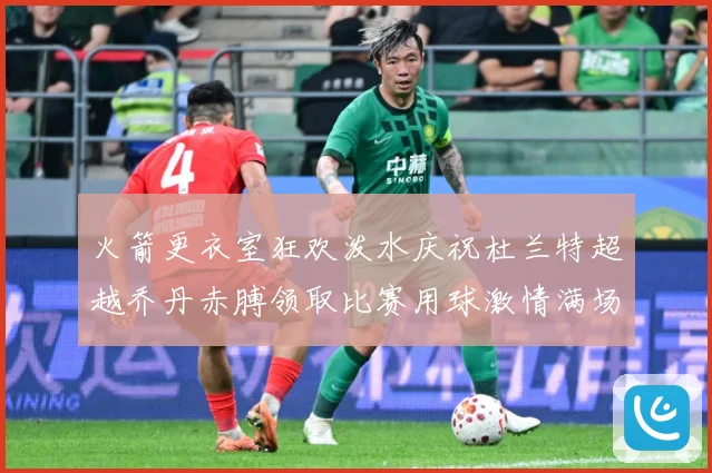 火箭更衣室狂欢泼水庆祝杜兰特超越乔丹赤膊领取比赛用球激情满场赛场复盘