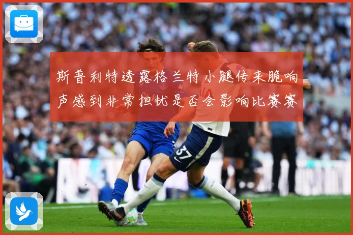 斯普利特透露格兰特小腿传来脆响声感到非常担忧是否会影响比赛赛场复盘