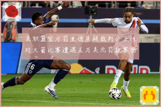 美职篮官方罚里德质疑裁判公正性对火箭比赛遭遇五万美元罚款赛场复盘