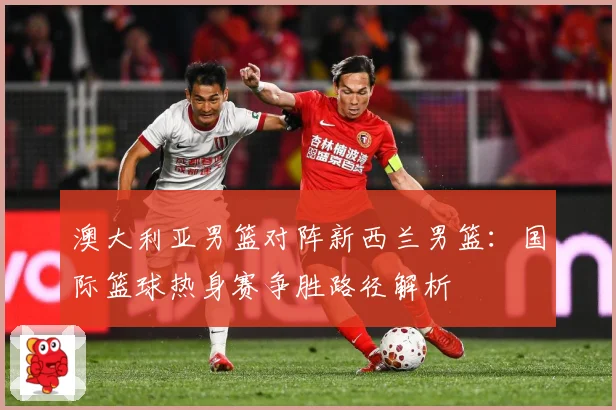 澳大利亚男篮对阵新西兰男篮：国际篮球热身赛争胜路径解析