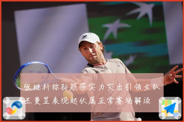 张继科称孙颖莎实力突出引领女队王曼昱表现起伏属正常赛场解读