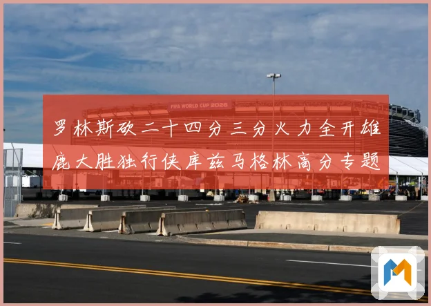 罗林斯砍二十四分三分火力全开雄鹿大胜独行侠库兹马格林高分专题观察