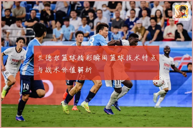 兰德尔篮球精彩瞬间篮球技术特点与战术价值解析
