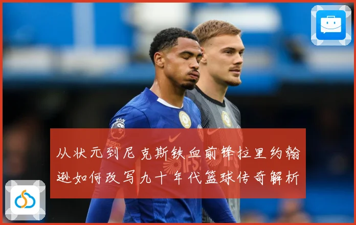 从状元到尼克斯铁血前锋拉里约翰逊如何改写九十年代篮球传奇解析
