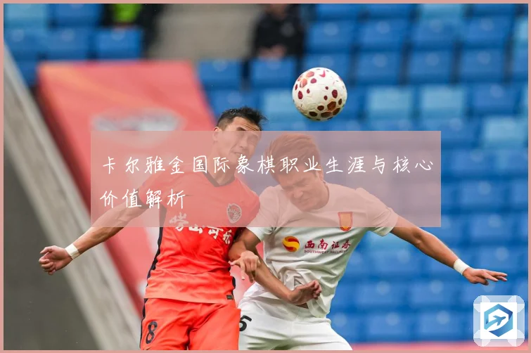 卡尔雅金国际象棋职业生涯与核心价值解析
