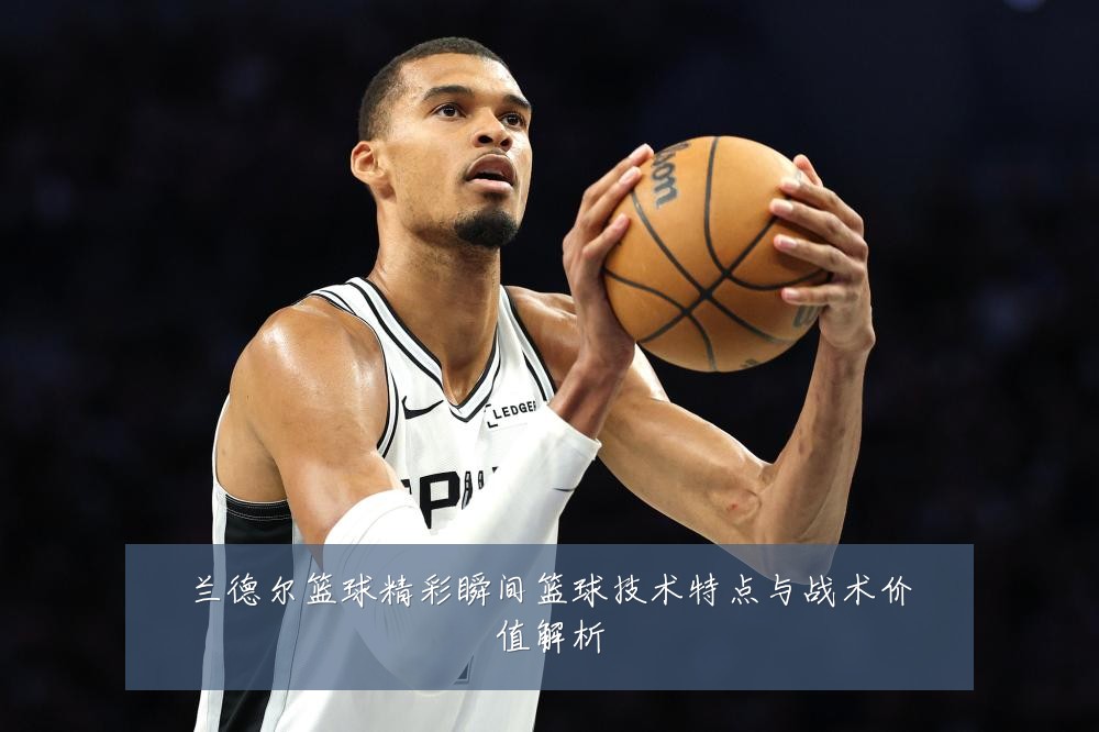 兰德尔篮球精彩瞬间篮球技术特点与战术价值解析