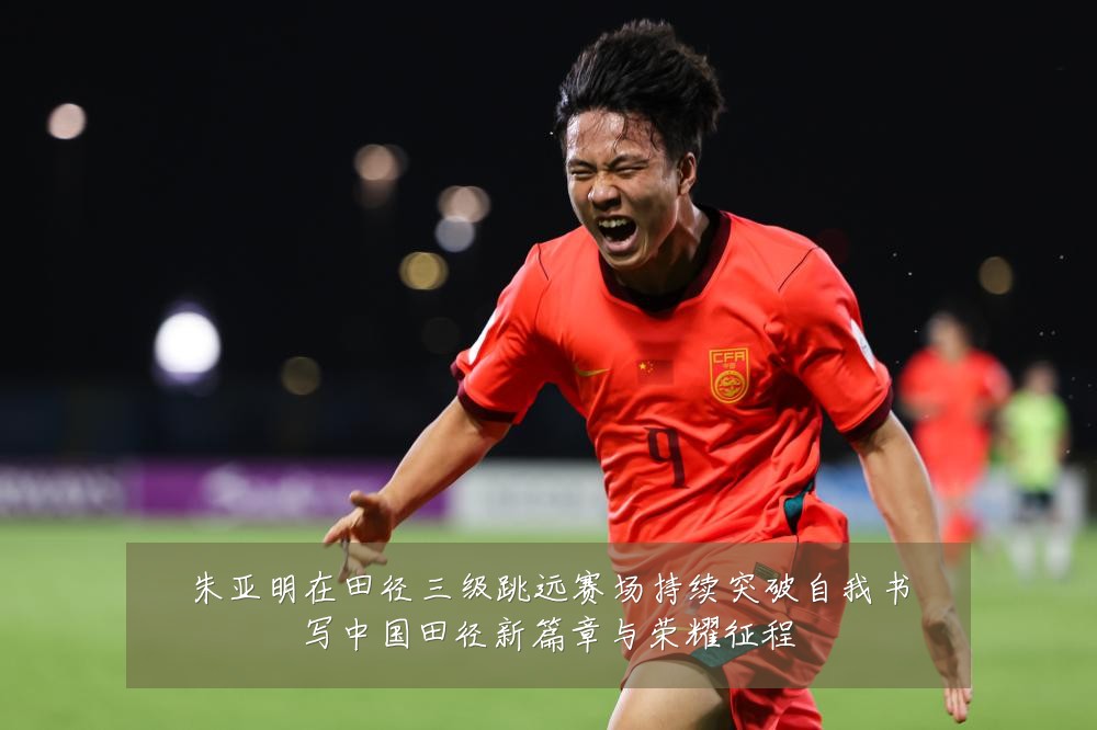 朱亚明在田径三级跳远赛场持续突破自我书写中国田径新篇章与荣耀征程
