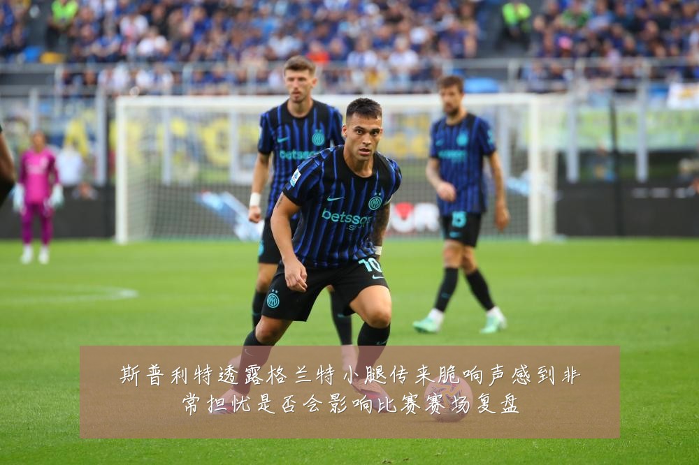 斯普利特透露格兰特小腿传来脆响声感到非常担忧是否会影响比赛赛场复盘